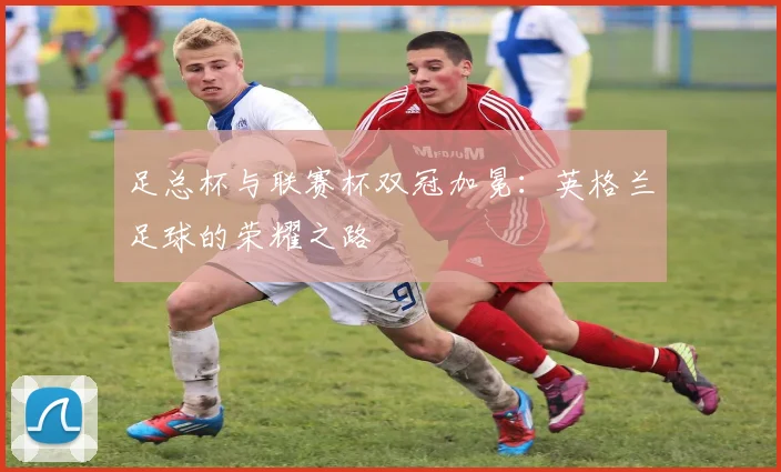 足总杯与联赛杯双冠加冕：英格兰足球的荣耀之路